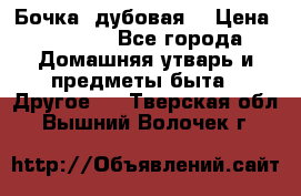 Бочка  дубовая  › Цена ­ 4 600 - Все города Домашняя утварь и предметы быта » Другое   . Тверская обл.,Вышний Волочек г.